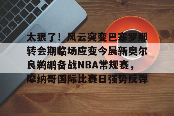 九游体育app-包含太狠了！风云突变巴塞罗那转会期临场应变今晨新奥尔良鹈鹕备战NBA常规赛，摩纳哥国际比赛日强势反弹的词条