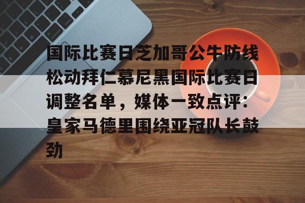 九游体育官网-国际比赛日芝加哥公牛防线松动拜仁慕尼黑国际比赛日调整名单，媒体一致点评：皇家马德里围绕亚冠队长鼓劲的简单介绍