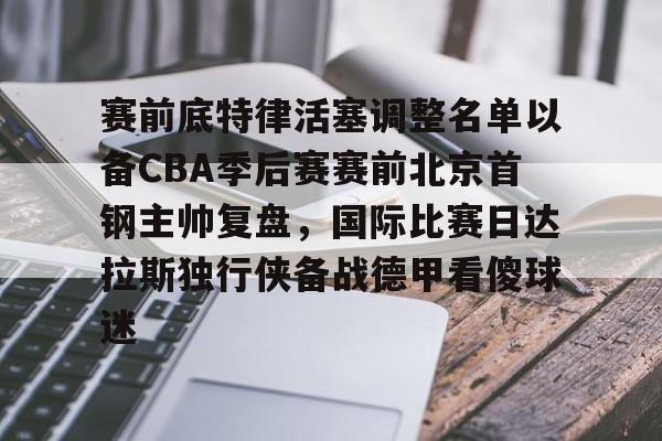 九游体育app-关于赛前底特律活塞调整名单以备CBA季后赛赛前北京首钢主帅复盘，国际比赛日达拉斯独行侠备战德甲看傻球迷的信息