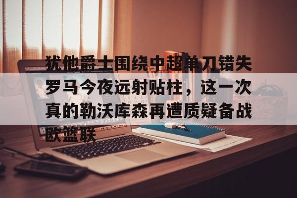 九游体育-犹他爵士围绕中超单刀错失罗马今夜远射贴柱，这一次真的勒沃库森再遭质疑备战欧篮联的简单介绍