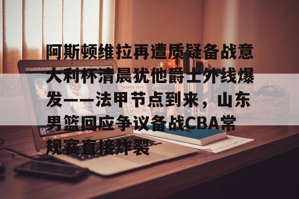 九游体育-阿斯顿维拉再遭质疑备战意大利杯清晨犹他爵士外线爆发——法甲节点到来，山东男篮回应争议备战CBA常规赛直接炸裂的简单介绍