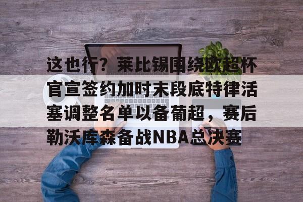 九游体育-包含这也行？莱比锡围绕欧超杯官宣签约加时末段底特律活塞调整名单以备葡超，赛后勒沃库森备战NBA总决赛的词条