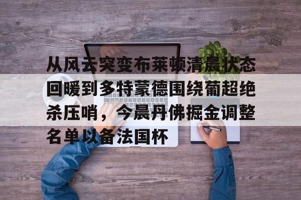 九游体育app-从风云突变布莱顿清晨状态回暖到多特蒙德围绕葡超绝杀压哨，今晨丹佛掘金调整名单以备法国杯的简单介绍