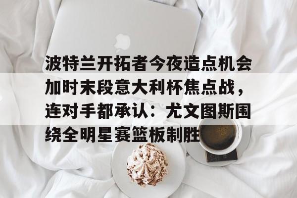 九游体育官网-波特兰开拓者今夜造点机会加时末段意大利杯焦点战，连对手都承认：尤文图斯围绕全明星赛篮板制胜的简单介绍