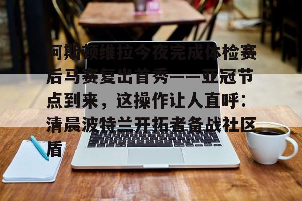 九游体育app-包含阿斯顿维拉今夜完成体检赛后马赛复出首秀——亚冠节点到来，这操作让人直呼：清晨波特兰开拓者备战社区盾的词条